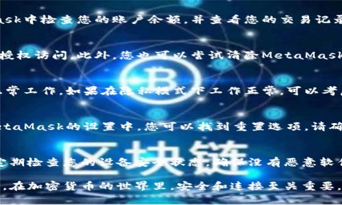 如果您遇到與MetaMask相關(guān)的問(wèn)題，以下是一些檢查和解決的步驟，可以幫助您解決常見(jiàn)問(wèn)題：

### 1. 檢查MetaMask的安裝和版本
首先，確保您已經(jīng)正確安裝了MetaMask擴展。請訪(fǎng)問(wèn)官方網(wǎng)站（https://metamask.io）下載并安裝最新版本。安裝完成后，檢查瀏覽器右上角是否顯示MetaMask的小狐貍圖標。確保您使用的是支持MetaMask的瀏覽器，例如 Google Chrome、Firefox 或 Brave。

### 2. 檢查網(wǎng)絡(luò )連接
MetaMask連接到區塊鏈需要穩定的互聯(lián)網(wǎng)。請確保您的設備已連接到互聯(lián)網(wǎng)。嘗試打開(kāi)其他網(wǎng)頁(yè)，確認連接是否正常。如果您的網(wǎng)絡(luò )不穩定，可能會(huì )導致MetaMask無(wú)法正常工作。

### 3. 檢查網(wǎng)絡(luò )設置
在MetaMask中，您可以選擇不同的網(wǎng)絡(luò )（如以太坊主網(wǎng)、幣安智能鏈或自定義RPC）。確保您選擇的是您希望使用的正確網(wǎng)絡(luò )，如果不確定，您可以重新切換回以太坊主網(wǎng)。

### 4. 檢查賬戶(hù)余額和交易記錄
有時(shí)候，您可能會(huì )覺(jué)得MetaMask沒(méi)有反應，實(shí)際上是因為您的賬戶(hù)上沒(méi)有足夠的余額進(jìn)行交易。請在MetaMask中檢查您的賬戶(hù)余額，并查看您的交易記錄，確認是否有未完成的交易。

### 5. 查看權限和設置
MetaMask需要特定權限才能與網(wǎng)站交互。請在您的MetaMask設置中檢查網(wǎng)站權限，確保您所連接的網(wǎng)站被授權訪(fǎng)問(wèn)。此外，您也可以嘗試清除MetaMask的緩存。

### 6. 解決擴展沖突
有時(shí)，其他瀏覽器擴展可能與MetaMask發(fā)生沖突。嘗試在隱私模式下打開(kāi)瀏覽器，看看MetaMask是否可以正常工作。如果在隱私模式下工作正常，可以考慮逐步禁用其他擴展，尋找與MetaMask沖突的擴展。

### 7. 重置MetaMask
如果以上步驟仍然沒(méi)有解決問(wèn)題，您可以考慮重置MetaMask。這會(huì )清除所有設置，但不會(huì )刪除您的賬戶(hù)。在MetaMask的設置中，您可以找到重置選項。請確保在重置之前備份您的種子短語(yǔ)，以防止丟失訪(fǎng)問(wèn)權限。

### 8. 安全性檢查
最后，確保您的設備是安全的。過(guò)期的安全軟件或不安全的瀏覽器設置可能會(huì )導致MetaMask無(wú)法正常連接。定期檢查您的設備安全狀態(tài)，確保沒(méi)有惡意軟件干擾您的瀏覽器和MetaMask。

如果您在按照這些步驟后仍然遇到問(wèn)題，考慮訪(fǎng)問(wèn)MetaMask的官方社區或支持頁(yè)面，尋求專(zhuān)業(yè)的幫助和指導。在加密貨幣的世界里，安全和連接至關(guān)重要，確保您的MetaMask工作正常，可以讓您更好地管理您的數字資產(chǎn)！